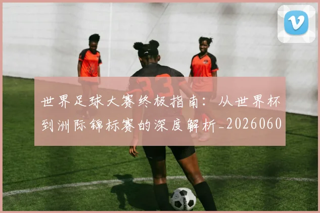 世界足球大赛终极指南:从世界杯到洲际锦标赛的深度解析_20260609201419