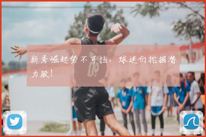 新秀崛起势不可挡,球迷们挖掘潜力股!