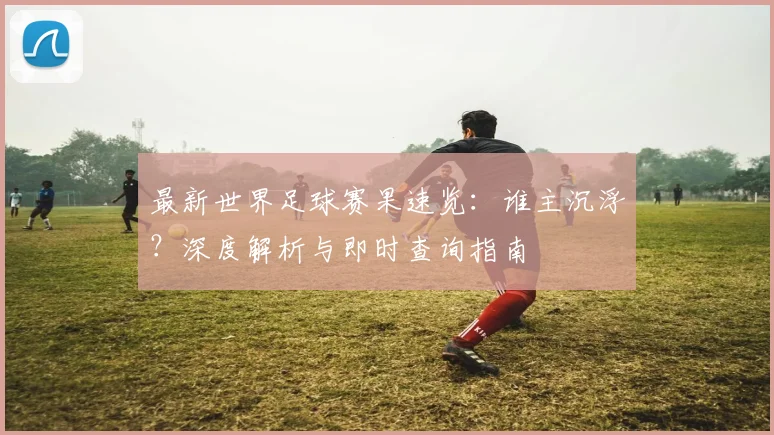 最新世界足球赛果速览:谁主沉浮?深度解析与即时查询指南