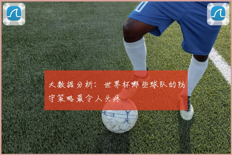 大数据分析:世界杯哪些球队的防守策略最令人头疼
