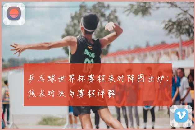 乒乓球世界杯赛程表对阵图出炉:焦点对决与赛程详解