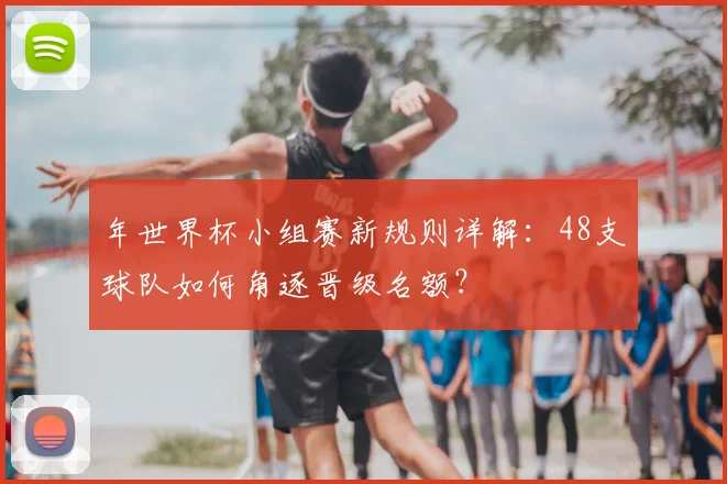 年世界杯小组赛新规则详解：48支球队如何角逐晋级名额？