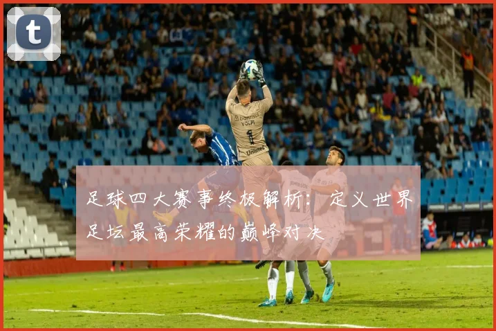 足球四大赛事终极解析:定义世界足坛最高荣耀的巅峰对决