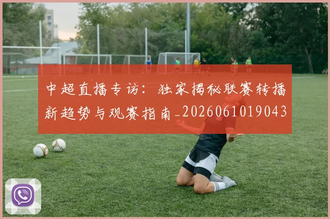 中超直播专访：独家揭秘联赛转播新趋势与观赛指南_20260610190438
