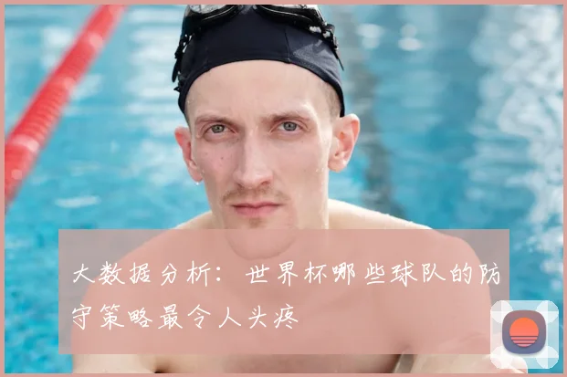 大数据分析：世界杯哪些球队的防守策略最令人头疼